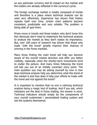 9
on any particular currency and its impact on the market and
the traders are already reflected in the currency's price.
The foreign exchange market is mostly composed of trends
and therefore is a place where technical analysis can be
used very effectively. Experience has shown that history
repeats itself over time, certain chart patterns become
consistent, predictable and very reliable. The problem is
being able of spot them.
Prices move in trends and those traders who don't know this
fact obviously don’t need to implement the technical analysis
to analyze the market as they don’t realize its importance.
But, over 100 years of research has shown that those who
trade "with the trend" greatly improve their chances of
winning in the Forex markets.
Many times finding the main trend will help you become
aware of the overall market direction and offer you better
visibility, especially when the shorter-term movements tend
to clutter the picture. And many times following the trend
will bail you out of an initially uncertain entry point. The
main question you may be asking yourself by now is how
does technical analysis help you determine what the trend of
the market is and how does it help your efforts to trade with
the trend and not against the trend?
It is important to mention that no one is claiming technical
analysis being a magic tool of trading. And if you ask, which
indicators are the best in Forex trading, the answer is none.
Technical indicators should simply be the components of
your overall customized / personalized trading system and
not the systems themselves.
 