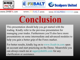 Conclusion This presentation should help you get started with the trading. Kindly refer to the previous presentation for managing your trades. Furthermore you’ll also have more presentations on some intermediate and advanced modules to help you gain a better grip of the Forex market. For better results, kindly log on to  www.fxsalt-in.com  open an account and start practicing on the Demo. Meanwhile you can always reach me at  [email_address]  for any clarification or assistance.  
