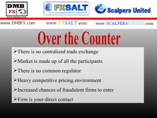 Over the Counter There is no centralized trade exchange Market is made up of all the participants There is no common regulator Heavy competitive pricing environment Increased chances of fraudulent firms to enter Firm is your direct contact 
