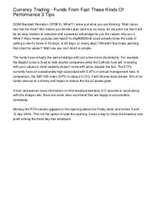 Currency Trading - Funds From Fast These Kinds Of
Performance 3 Tips
DOM Standard Deviation (STDEV). What?! I know just what you are thinking: "Matt Jones
has lost his mind!" But, before you dismiss plan (and me) as crazy, let me point out that it will
be an easy statistic to calculate and a powerful advantage for you the reason why you it.
What if https://www.youtube.com/watch?v=0lq8NB3EndI could actually know the odds of
selling a client's home in 30 days. or 60 days. or ninety days? Wouldn't that make advising
that client far easier? Well now you can! And it is simple.
The funds have virtually the same holdings with just a few minor dissimilarity. For example,
the Baptist funds is fixed to hold alcohol companies while the Catholic fund will. Investing
with your values in mind certainly doesn't come with price, despite the fact. The ETFs
currently have an exceptionally high associated with 0.87% in annual management fees. In
comparison, the S&P 500 index (SPY) is reduce 0.10%. Faith Shares does donate 10% of its
funds revenue to a charity and hopes to reduce the fee as assets grow.
If men and women more information on find standard deviation in 5 seconds in excel along
with the sharpe ratio, there are some sites via intenet that are happy to accomodate
somebody.
Monday the RTH session gapped on the opening above the Friday close and former 5 and
10 day VAHs. This not the option to fade the opening. It was a day to chose the breakout and
profit among the trend day that employed.
 