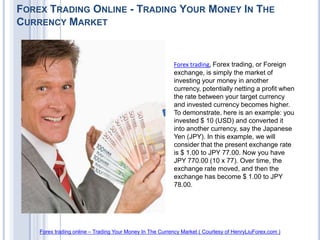 FOREX TRADING ONLINE - TRADING YOUR MONEY IN THE
CURRENCY MARKET


                                                          Forex trading, Forex trading, or Foreign
                                                          exchange, is simply the market of
                                                          investing your money in another
                                                          currency, potentially netting a profit when
                                                          the rate between your target currency
                                                          and invested currency becomes higher.
                                                          To demonstrate, here is an example: you
                                                          invested $ 10 (USD) and converted it
                                                          into another currency, say the Japanese
                                                          Yen (JPY). In this example, we will
                                                          consider that the present exchange rate
                                                          is $ 1.00 to JPY 77.00. Now you have
                                                          JPY 770.00 (10 x 77). Over time, the
                                                          exchange rate moved, and then the
                                                          exchange has become $ 1.00 to JPY
                                                          78.00.




    Forex trading online – Trading Your Money In The Currency Market ( Courtesy of HenryLiuForex.com )
 