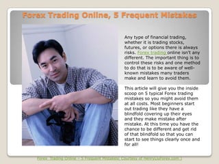 Forex Trading Online, 5 Frequent Mistakes

                                                Any type of financial trading,
                                                whether it is trading stocks,
                                                futures, or options there is always
                                                risks. Forex trading online isn’t any
                                                different. The important thing is to
                                                control these risks and one method
                                                to do that is to be aware of well-
                                                known mistakes many traders
                                                make and learn to avoid them.

                                                This article will give you the inside
                                                scoop on 5 typical Forex trading
                                                mistakes so you might avoid them
                                                at all costs. Most beginners start
                                                out trading like they have a
                                                blindfold covering up their eyes
                                                and they make mistake after
                                                mistake. At this time you have the
                                                chance to be different and get rid
                                                of that blindfold so that you can
                                                start to see things clearly once and
                                                for all!


   Forex Trading Online – 5 Frequent Mistakes( Courtesy of HenryLiuForex.com )
 