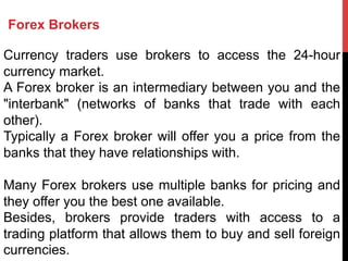 Forex Brokers
Currency traders use brokers to access the 24-hour
currency market.
A Forex broker is an intermediary between you and the
"interbank" (networks of banks that trade with each
other).
Typically a Forex broker will offer you a price from the
banks that they have relationships with.
Many Forex brokers use multiple banks for pricing and
they offer you the best one available.
Besides, brokers provide traders with access to a
trading platform that allows them to buy and sell foreign
currencies.
 