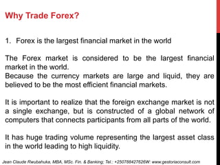 Why Trade Forex?
1.  Forex is the largest financial market in the world
The Forex market is considered to be the largest financial
market in the world.
Because the currency markets are large and liquid, they are
believed to be the most efficient financial markets.
It is important to realize that the foreign exchange market is not
a single exchange, but is constructed of a global network of
computers that connects participants from all parts of the world.
It has huge trading volume representing the largest asset class
in the world leading to high liquidity.
Jean Claude Rwubahuka, MBA, MSc. Fin. & Banking; Tel.: +250788427626W: www.gestoriaconsult.com
 