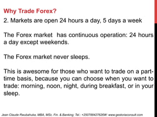Why Trade Forex?
2. Markets are open 24 hours a day, 5 days a week
The Forex market has continuous operation: 24 hours
a day except weekends.
The Forex market never sleeps.
This is awesome for those who want to trade on a part-
time basis, because you can choose when you want to
trade: morning, noon, night, during breakfast, or in your
sleep.
Jean Claude Rwubahuka, MBA, MSc. Fin. & Banking; Tel.: +250788427626W: www.gestoriaconsult.com
 