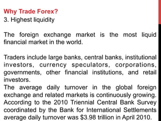 Why Trade Forex?
3. Highest liquidity
The foreign exchange market is the most liquid
financial market in the world.
Traders include large banks, central banks, institutional
investors, currency speculators, corporations,
governments, other financial institutions, and retail
investors.
The average daily turnover in the global foreign
exchange and related markets is continuously growing.
According to the 2010 Triennial Central Bank Survey
coordinated by the Bank for International Settlements
average daily turnover was $3.98 trillion in April 2010.
 