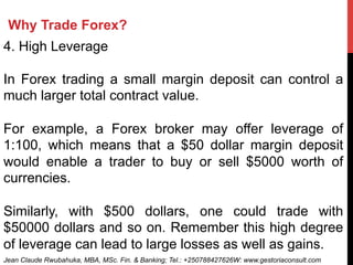 Why Trade Forex?
4. High Leverage
In Forex trading a small margin deposit can control a
much larger total contract value.
For example, a Forex broker may offer leverage of
1:100, which means that a $50 dollar margin deposit
would enable a trader to buy or sell $5000 worth of
currencies.
Similarly, with $500 dollars, one could trade with
$50000 dollars and so on. Remember this high degree
of leverage can lead to large losses as well as gains.
Jean Claude Rwubahuka, MBA, MSc. Fin. & Banking; Tel.: +250788427626W: www.gestoriaconsult.com
 