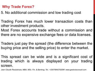 Why Trade Forex?
5. No additional commission and low trading cost
Trading Forex has much lower transaction costs than
other investment products.
Most Forex accounts trade without a commission and
there are no expensive exchange fees or data licenses.
Traders just pay the spread (the difference between the
buying price and the selling price) to enter the market.
This spread can be wide and is a significant cost of
trading which is always displayed on your trading
screen.
Jean Claude Rwubahuka, MBA, MSc. Fin. & Banking; Tel.: +250788427626W: www.gestoriaconsult.com
 