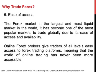 Why Trade Forex?
6. Ease of access
The Forex market is the largest and most liquid
market in the world, it has become one of the most
popular markets to trade globally due to its ease of
access and availability.
Online Forex brokers give traders of all levels easy
access to forex trading platforms, meaning that the
world of online trading has never been more
accessible.
Jean Claude Rwubahuka, MBA, MSc. Fin. & Banking; Tel.: 0788427626W: www.gestoriaconsult.com
 