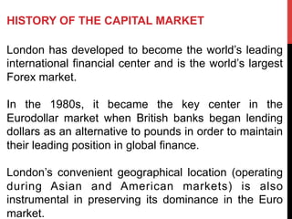 HISTORY OF THE CAPITAL MARKET
London has developed to become the world’s leading
international financial center and is the world’s largest
Forex market.
In the 1980s, it became the key center in the
Eurodollar market when British banks began lending
dollars as an alternative to pounds in order to maintain
their leading position in global finance.
London’s convenient geographical location (operating
during Asian and American markets) is also
instrumental in preserving its dominance in the Euro
market.
 