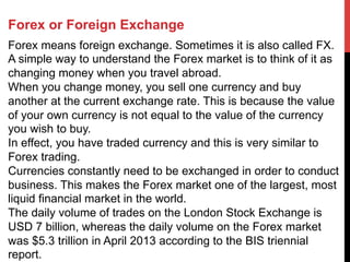 Forex or Foreign Exchange
Forex means foreign exchange. Sometimes it is also called FX.
A simple way to understand the Forex market is to think of it as
changing money when you travel abroad.
When you change money, you sell one currency and buy
another at the current exchange rate. This is because the value
of your own currency is not equal to the value of the currency
you wish to buy.
In effect, you have traded currency and this is very similar to
Forex trading.
Currencies constantly need to be exchanged in order to conduct
business. This makes the Forex market one of the largest, most
liquid financial market in the world.
The daily volume of trades on the London Stock Exchange is
USD 7 billion, whereas the daily volume on the Forex market
was $5.3 trillion in April 2013 according to the BIS triennial
report.
 