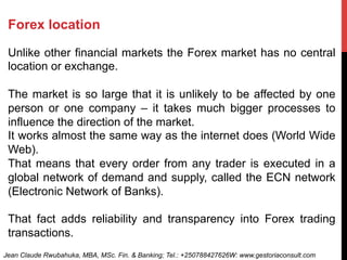 Forex location
Unlike other financial markets the Forex market has no central
location or exchange.
The market is so large that it is unlikely to be affected by one
person or one company – it takes much bigger processes to
influence the direction of the market.
It works almost the same way as the internet does (World Wide
Web).
That means that every order from any trader is executed in a
global network of demand and supply, called the ECN network
(Electronic Network of Banks).
That fact adds reliability and transparency into Forex trading
transactions.
Jean Claude Rwubahuka, MBA, MSc. Fin. & Banking; Tel.: +250788427626W: www.gestoriaconsult.com
 