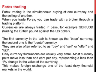 Forex trading
Forex trading is the simultaneous buying of one currency and
the selling of another.
When you trade Forex, you can trade with a broker through a
trading platform.
Currencies are always traded in pairs, for example GBP/USD
(trading the British pound against the US dollar).
The first currency in the pair is known as the “base” currency,
the second one is the “quote” currency.
They are also often referred to as “buy” and “sell” or "offer" and
"bid".
Daily currency fluctuations are usually very small. Most currency
pairs move less than one cent per day, representing a less than
1% change in the value of the currency.
This makes foreign exchange one of the least risky financial
markets in the world.
 
