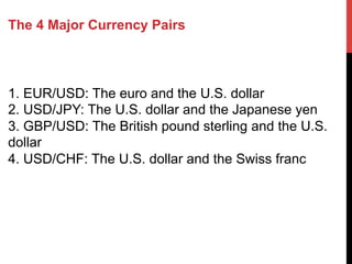The 4 Major Currency Pairs
1. EUR/USD: The euro and the U.S. dollar
2. USD/JPY: The U.S. dollar and the Japanese yen
3. GBP/USD: The British pound sterling and the U.S.
dollar
4. USD/CHF: The U.S. dollar and the Swiss franc
 