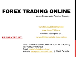 FOREX TRADING ONLINE
PRESENTED BY:
Jean Claude Rwubahuka, MBA-IB, MSc. Fin. & Banking
Tel.: +250(0)788427626
Email: rwubahukajc@gmail.com
Website: www.gestoriaconsult.com |
Africa, Europe, Asia, America, Oceania
Kigali, Rwanda |
www.tiny.cc/250binaryoptions
www.tiny.cc/250forex
Free forex trading info on…
www.de250.com/digital-forex-trading
 