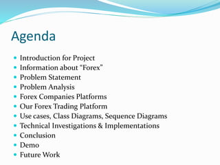 Agenda
 Introduction for Project
 Information about “Forex”
 Problem Statement
 Problem Analysis
 Forex Companies Platforms
 Our Forex Trading Platform
 Use cases, Class Diagrams, Sequence Diagrams
 Technical Investigations & Implementations
 Conclusion
 Demo
 Future Work
 