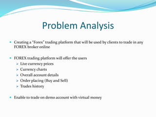 Problem Analysis
 Creating a “Forex” trading platform that will be used by clients to trade in any
FOREX broker online
 FOREX trading platform will offer the users
 Live currency prices
 Currency charts
 Overall account details
 Order placing (Buy and Sell)
 Trades history
 Enable to trade on demo account with virtual money
 