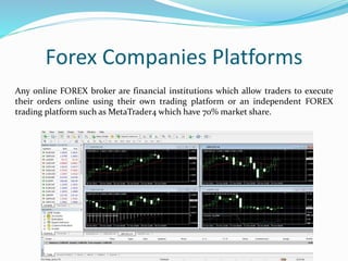 Forex Companies Platforms
Any online FOREX broker are financial institutions which allow traders to execute
their orders online using their own trading platform or an independent FOREX
trading platform such as MetaTrader4 which have 70% market share.
 