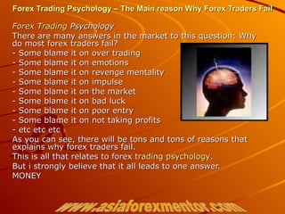 Forex Trading Psychology – The Main reason Why Forex Traders Fail Forex  Trading  Psychology There are many answers in the market to this question: Why do most forex traders fail? - Some blame it on over trading - Some blame it on emotions - Some blame it on revenge mentality - Some blame it on impulse - Some blame it on the market - Some blame it on bad luck - Some blame it on poor entry - Some blame it on not taking profits - etc etc etc As you can see, there will be tons and tons of reasons that explains why forex traders fail. This is all that relates to forex  trading psychology . But i strongly believe that it all leads to one answer. MONEY www.asiaforexmentor.com 