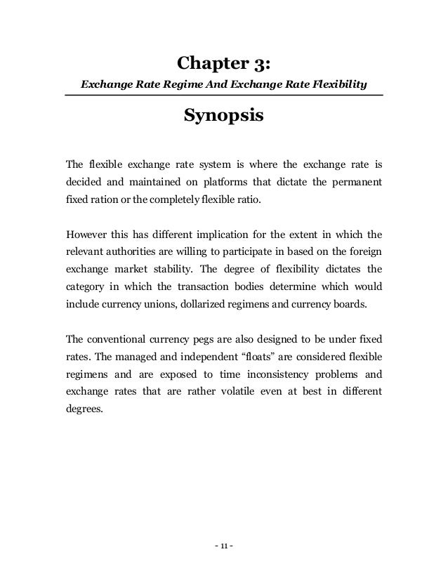 - 11 -
Chapter 3:
Exchange Rate Regime And Exchange Rate Flexibility
Synopsis
The flexible exchange rate system is where the exchange rate is
decided and maintained on platforms that dictate the permanent
fixed ration or the completely flexible ratio.
However this has different implication for the extent in which the
relevant authorities are willing to participate in based on the foreign
exchange market stability. The degree of flexibility dictates the
category in which the transaction bodies determine which would
include currency unions, dollarized regimens and currency boards.
The conventional currency pegs are also designed to be under fixed
rates. The managed and independent “floats” are considered flexible
regimens and are exposed to time inconsistency problems and
exchange rates that are rather volatile even at best in different
degrees.
 