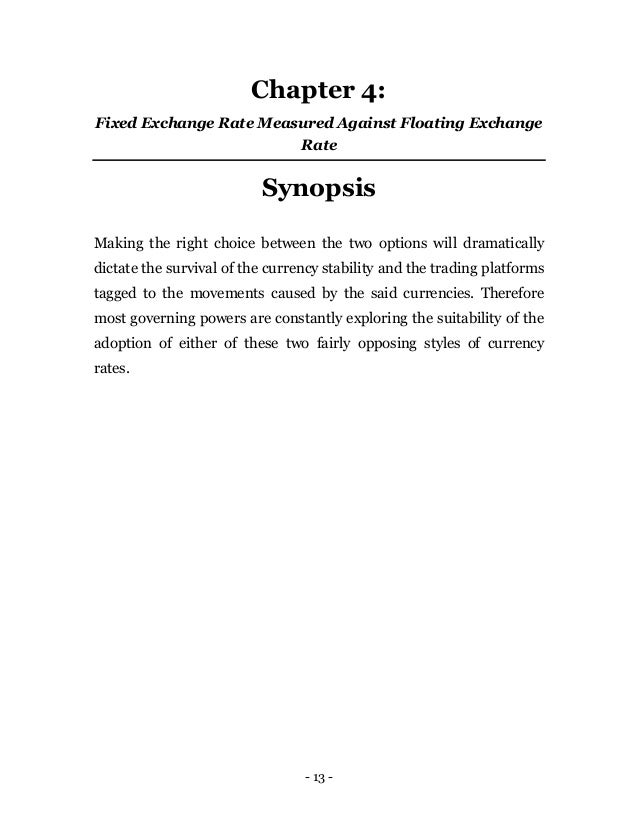 - 13 -
Chapter 4:
Fixed Exchange Rate Measured Against Floating Exchange
Rate
Synopsis
Making the right choice between the two options will dramatically
dictate the survival of the currency stability and the trading platforms
tagged to the movements caused by the said currencies. Therefore
most governing powers are constantly exploring the suitability of the
adoption of either of these two fairly opposing styles of currency
rates.
 