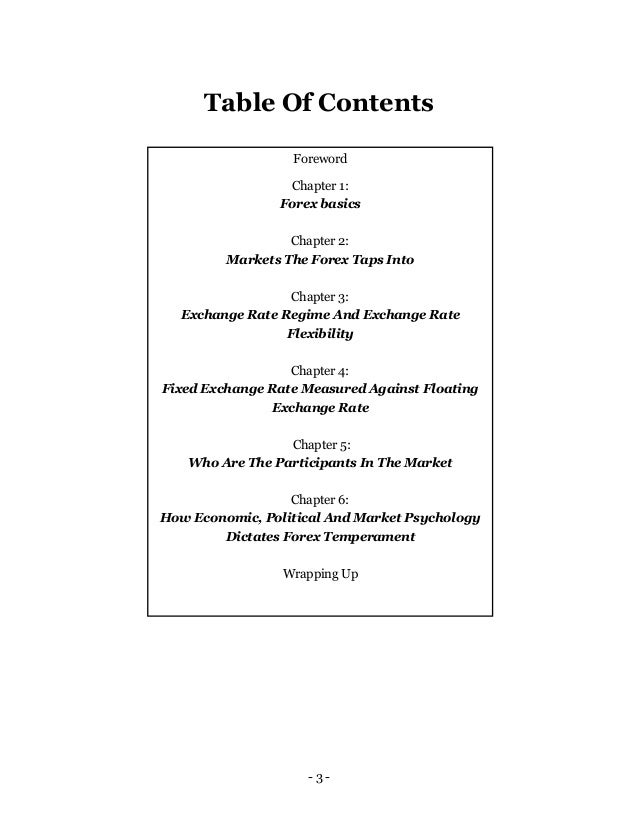- 3 -
Table Of Contents
Foreword
Chapter 1:
Forex basics
Chapter 2:
Markets The Forex Taps Into
Chapter 3:
Exchange Rate Regime And Exchange Rate
Flexibility
Chapter 4:
Fixed Exchange Rate Measured Against Floating
Exchange Rate
Chapter 5:
Who Are The Participants In The Market
Chapter 6:
How Economic, Political And Market Psychology
Dictates Forex Temperament
Wrapping Up
 