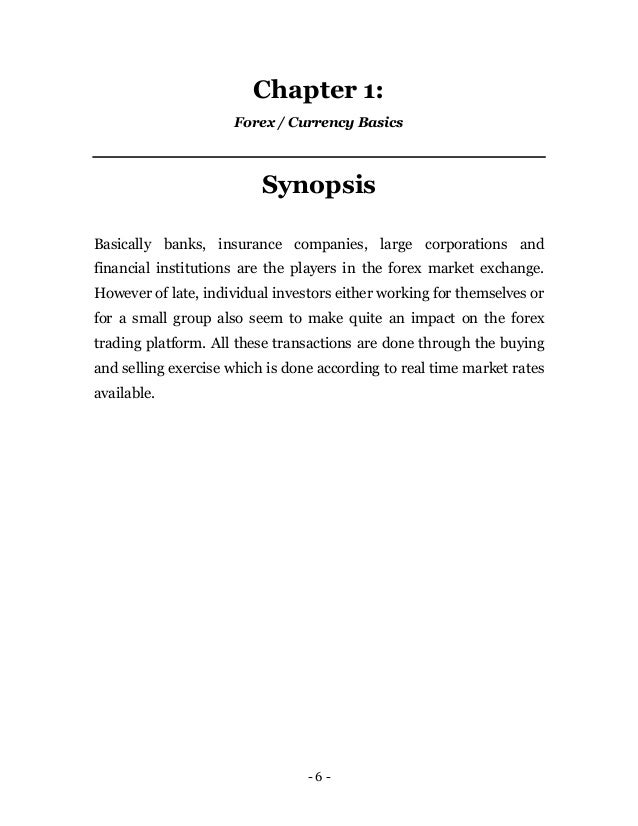 - 6 -
Chapter 1:
Forex / Currency Basics
Synopsis
Basically banks, insurance companies, large corporations and
financial institutions are the players in the forex market exchange.
However of late, individual investors either working for themselves or
for a small group also seem to make quite an impact on the forex
trading platform. All these transactions are done through the buying
and selling exercise which is done according to real time market rates
available.
 