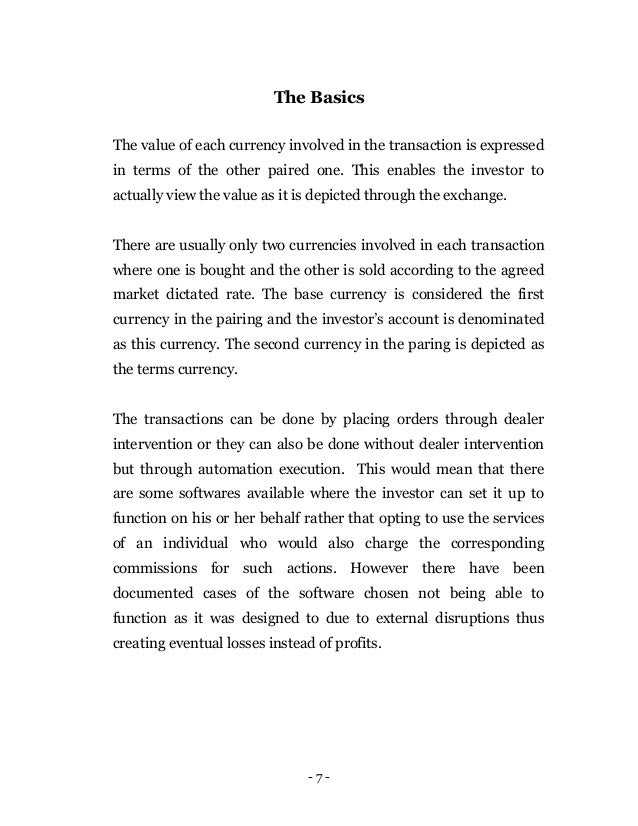 - 7 -
The Basics
The value of each currency involved in the transaction is expressed
in terms of the other paired one. This enables the investor to
actually view the value as it is depicted through the exchange.
There are usually only two currencies involved in each transaction
where one is bought and the other is sold according to the agreed
market dictated rate. The base currency is considered the first
currency in the pairing and the investor’s account is denominated
as this currency. The second currency in the paring is depicted as
the terms currency.
The transactions can be done by placing orders through dealer
intervention or they can also be done without dealer intervention
but through automation execution. This would mean that there
are some softwares available where the investor can set it up to
function on his or her behalf rather that opting to use the services
of an individual who would also charge the corresponding
commissions for such actions. However there have been
documented cases of the software chosen not being able to
function as it was designed to due to external disruptions thus
creating eventual losses instead of profits.
 