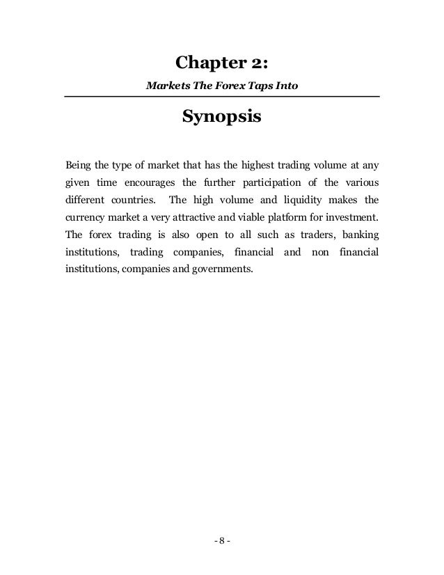 - 8 -
Chapter 2:
Markets The Forex Taps Into
Synopsis
Being the type of market that has the highest trading volume at any
given time encourages the further participation of the various
different countries. The high volume and liquidity makes the
currency market a very attractive and viable platform for investment.
The forex trading is also open to all such as traders, banking
institutions, trading companies, financial and non financial
institutions, companies and governments.
 