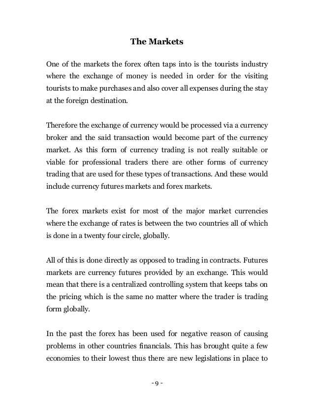 - 9 -
The Markets
One of the markets the forex often taps into is the tourists industry
where the exchange of money is needed in order for the visiting
tourists to make purchases and also cover all expenses during the stay
at the foreign destination.
Therefore the exchange of currency would be processed via a currency
broker and the said transaction would become part of the currency
market. As this form of currency trading is not really suitable or
viable for professional traders there are other forms of currency
trading that are used for these types of transactions. And these would
include currency futures markets and forex markets.
The forex markets exist for most of the major market currencies
where the exchange of rates is between the two countries all of which
is done in a twenty four circle, globally.
All of this is done directly as opposed to trading in contracts. Futures
markets are currency futures provided by an exchange. This would
mean that there is a centralized controlling system that keeps tabs on
the pricing which is the same no matter where the trader is trading
form globally.
In the past the forex has been used for negative reason of causing
problems in other countries financials. This has brought quite a few
economies to their lowest thus there are new legislations in place to
 