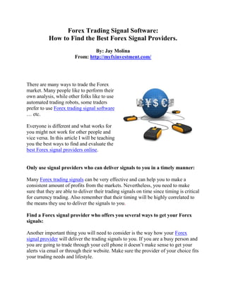 Forex Trading Signal Software:
           How to Find the Best Forex Signal Providers.
                                  By: Jay Molina
                         From: http://myfxinvestment.com/




There are many ways to trade the Forex
market. Many people like to perform their
own analysis, while other folks like to use
automated trading robots, some traders
prefer to use Forex trading signal software
… etc.

Everyone is different and what works for
you might not work for other people and
vice versa. In this article I will be teaching
you the best ways to find and evaluate the
best Forex signal providers online.


Only use signal providers who can deliver signals to you in a timely manner:

Many Forex trading signals can be very effective and can help you to make a
consistent amount of profits from the markets. Nevertheless, you need to make
sure that they are able to deliver their trading signals on time since timing is critical
for currency trading. Also remember that their timing will be highly correlated to
the means they use to deliver the signals to you.

Find a Forex signal provider who offers you several ways to get your Forex
signals:

Another important thing you will need to consider is the way how your Forex
signal provider will deliver the trading signals to you. If you are a busy person and
you are going to trade through your cell phone it doesn’t make sense to get your
alerts via email or through their website. Make sure the provider of your choice fits
your trading needs and lifestyle.
 