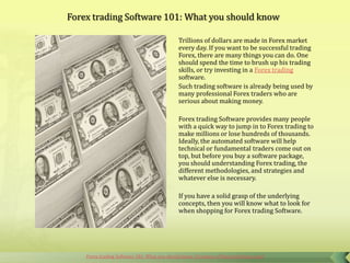 Forex trading Software 101: What you should know

                                             Trillions of dollars are made in Forex market
                                             every day. If you want to be successful trading
                                             Forex, there are many things you can do. One
                                             should spend the time to brush up his trading
                                             skills, or try investing in a Forex trading
                                             software.
                                             Such trading software is already being used by
                                             many professional Forex traders who are
                                             serious about making money.

                                             Forex trading Software provides many people
                                             with a quick way to jump in to Forex trading to
                                             make millions or lose hundreds of thousands.
                                             Ideally, the automated software will help
                                             technical or fundamental traders come out on
                                             top, but before you buy a software package,
                                             you should understanding Forex trading, the
                                             different methodologies, and strategies and
                                             whatever else is necessary.

                                             If you have a solid grasp of the underlying
                                             concepts, then you will know what to look for
                                             when shopping for Forex trading Software.




    Forex trading Software 101: What you should know (Courtesy of HenryLiuForex.com)
 