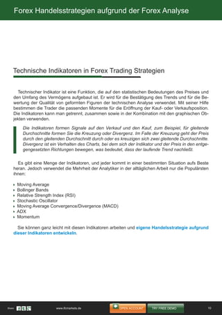 Forex Handelsstrategien aufgrund der Forex Analyse
Technischer Indikator ist eine Funktion, die auf den statistischen Bedeutungen des Preises und
den Umfang des Vermögens aufgebaut ist. Er wird für die Bestätigung des Trends und für die Be-
wertung der Qualität von geformten Figuren der technischen Analyse verwendet. Mit seiner Hilfe
bestimmen die Trader die passenden Momente für die Eröffnung der Kauf- oder Verkaufsposition.
Die Indikatoren kann man getrennt, zusammen sowie in der Kombination mit den graphischen Ob-
jekten verwenden.
Es gibt eine Menge der Indikatoren, und jeder kommt in einer bestimmten Situation aufs Beste
heran. Jedoch verwendet die Mehrheit der Analytiker in der alltäglichen Arbeit nur die Populärsten
ihnen:
Moving Average
Bollinger Bands
Relative Strength Index (RSI)
Stochastic Oscillator
Moving Average Convergence/Divergence (MACD)
ADX
Momentum
Sie können ganz leicht mit diesen Indikatoren arbeiten und eigene Handelsstrategie aufgrund
dieser Indikatoren entwickeln.
Die Indikatoren formen Signale auf den Verkauf und den Kauf, zum Beispiel, für gleitende
Durchschnitte formen Sie die Kreuzung oder Divergenz. Im Falle der Kreuzung geht der Preis
durch den gleitenden Durchschnitt durch oder es kreuzigen sich zwei gleitende Durchschnitte.
Divergenz ist ein Verhalten des Charts, bei dem sich der Indikator und der Preis in den entge-
gengesetzten Richtungen bewegen, was bedeutet, dass der laufende Trend nachließt.
Technische Indikatoren in Forex Trading Strategien
10Share: www.ifcmarkets.de
 