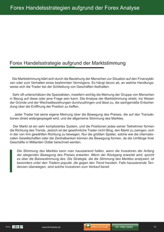 Forex Handelsstrategien aufgrund der Forex Analyse
Die Marktstimmung klärt sich durch die Beziehung der Menschen zur Situation auf den Finanzplät-
zen oder zum Verhalten eines bestimmten Vermögens. Es hängt davon ab, an welche Handlungs-
weise sich die Trader bei der Schließung von Geschäften festhalten.
Sehr oft unterschätzen die Spezialisten, inwiefern wichtig die Meinung der Gruppe von Menschen
in Bezug auf diese oder jene Frage sein kann. Die Analyse der Marktstimmung strebt, ins Wesen
der Gründe und der Wechselbeziehungen durchzudringen und lässt zu, die sachgemäße Entschei-
dung über die Eröffnung der Position zu treffen.
Jeder Trader hat seine eigene Meinung über die Bewegung des Preises, die auf den Transak-
tionen direkt widergespiegelt wird, und die allgemeine Stimmung des Marktes.
Der Markt ist ein sehr kompliziertes System, und die Positionen jedes seiner Teilnehmer formen
die Richtung des Trends. Jedoch ist der gewöhnliche Trader nicht fähig, den Markt zu zwingen, sich
in der von ihm gewählten Richtung zu bewegen. Nur die größten Spieler, solche wie die internatio-
nalen Gesellschaften oder die Zentralbanken können die Bewegung formen, da die Umfänge ihrer
Geschäfte in Milliarden Dollar berechnet werden.
Forex Handelsstrategie aufgrund der Marktstimmung
Die Stimmung des Marktes kann man haussierend halten, wenn die Investoren der Anfang
der steigenden Bewegung des Preises erwarten. Wenn der Rückgang erwartet wird, spricht
es über die Baissestimmung des. Die Strategie, die die Stimmung des Marktes analysiert, ist
besonders unter den Tradern populär, die gegen den Trend handeln. Falls haussierende Ten-
denzen überwiegen, sind solche Investoren zum Verkauf bereit.
15Share: www.ifcmarkets.de
 