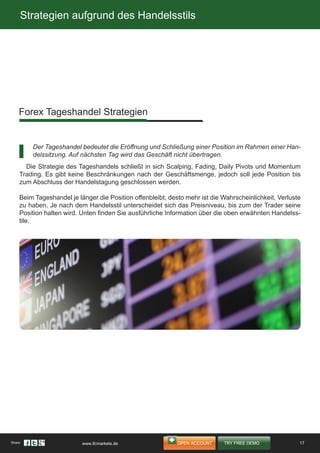 Strategien aufgrund des Handelsstils
Die Strategie des Tageshandels schließt in sich Scalping, Fading, Daily Pivots und Momentum
Trading. Es gibt keine Beschränkungen nach der Geschäftsmenge, jedoch soll jede Position bis
zum Abschluss der Handelstagung geschlossen werden.
Beim Tageshandel je länger die Position offenbleibt, desto mehr ist die Wahrscheinlichkeit, Verluste
zu haben. Je nach dem Handelsstil unterscheidet sich das Preisniveau, bis zum der Trader seine
Position halten wird. Unten finden Sie ausführliche Information über die oben erwähnten Handelss-
tile.
Forex Tageshandel Strategien
Der Tageshandel bedeutet die Eröffnung und Schließung einer Position im Rahmen einer Han-
delssitzung. Auf nächsten Tag wird das Geschäft nicht übertragen.
17Share: www.ifcmarkets.de
 