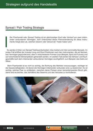 Strategien aufgrund des Handelsstils
Es werden 2 Arten von Spread Trading entscheidet: intra-market und inter-commodity Spreads. Im
ersten Fall eröffnet der Investor Long und Short Positionen nach den Instrumenten, die auf demsel-
ben Vermögen gegründet sind, aber in verschiedenen Formen (zum Beispiel, Spot und Futures) und
auf verschiedenen Börsenplätzen gehandelt werden. Im zweiten Fall werden die Verkauf- und Kauf-
geschäfte nach dem miteinander verbundenen Vermögen durchgeführt: zum Beispiel, das Gold und
Silber.
Beim Paarhandel ist es nicht so wichtig, die Richtung des Marktes vorauszusagen, wichtiger ist
die Gesetzmäßigkeiten, mit denen die Vermögen miteinander verbunden sind, zu bestimmen. Es ist
wichtig, solches Paar zu entdecken, zwischen deren Preisen einen bemerkenswerten Bruch gibt,
damit wird es leichter, das Verhältnis des Gewinns und des Verlustes zu kontrollieren.
Spread / Pair Trading Strategie
Der Paarhandel oder Spread Trading ist ein gleichzeitiger Kauf oder Verkauf von zwei mitein-
ander verbundenen Vermögen. Vom Unterschied dieser Preisveränderung für diese Instru-
mente hängt eben ab, welchen Gewinn oder Verlust der Trader haben wird.
26Share: www.ifcmarkets.de
 
