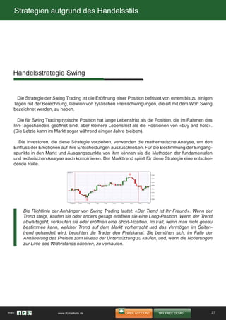 Strategien aufgrund des Handelsstils
Die Strategie der Swing Trading ist die Eröffnung einer Position befristet von einem bis zu einigen
Tagen mit der Berechnung, Gewinn von zyklischen Preisschwingungen, die oft mit dem Wort Swing
bezeichnet werden, zu haben.
Die für Swing Trading typische Position hat lange Lebensfrist als die Position, die im Rahmen des
Inn-Tageshandels geöffnet sind, aber kleinere Lebensfrist als die Positionen von «buy and hold».
(Die Letzte kann im Markt sogar während einiger Jahre bleiben).
Die Investoren, die diese Strategie vorziehen, verwenden die mathematische Analyse, um den
Einfluss der Emotionen auf ihre Entscheidungen auszuschließen. Für die Bestimmung der Eingang-
spunkte in den Markt und Ausgangspunkte von ihm können sie die Methoden der fundamentalen
und technischen Analyse auch kombinieren. Der Markttrend spielt für diese Strategie eine entschei-
dende Rolle.
Handelsstrategie Swing
Die Richtlinie der Anhänger von Swing Trading lautet: «Der Trend ist Ihr Freund». Wenn der
Trend steigt, kaufen sie oder anders gesagt eröffnen sie eine Long-Position. Wenn der Trend
abwärtsgeht, verkaufen sie oder eröffnen eine Short-Position. Im Fall, wenn man nicht genau
bestimmen kann, welcher Trend auf dem Markt vorherrscht und das Vermögen im Seiten-
trend gehandelt wird, beachten die Trader den Preiskanal. Sie bemühen sich, im Falle der
Annäherung des Preises zum Niveau der Unterstützung zu kaufen, und, wenn die Notierungen
zur Linie des Widerstands näheren, zu verkaufen.
27Share: www.ifcmarkets.de
 