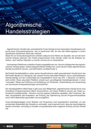 Algorithmischer Handel oder automatisierter Forex-Handel ist eine besondere Handelsweise auf-
grund eines Computerprogramms, das zu bestimmen hilft, ob man das Währungspaar in einem
spezifischen Zeitrahmen kauft oder verkauft.
Diese Art von Computerprogrammen arbeiten aufgrund einer Reihe von Signalen, die von der tech-
nischen Analyse stammen. Die Trader programmieren ihren Handel, indem sie die Software an-
weisen, nach welchen Signalen zu suchen und wie sie zu interpretieren.
Hochwertige Plattformen schließen Ergänzungsplattformen ein, die eine Gelegenheit des algorith-
mischen Handels geben. Solche fortgeschrittenen Plattformen, durch die die Trader algorithmischen
Handel durchführen können, sind NetTradeX und MetaTrader 4.
NetTradeX Handelsplattform außer seinen Hauptfunktionen stellt automatisierten Handel durch die
NetTradeX Berater zur Verfügung. Der Letztere ist eine sekundäre Plattform, die zu automatisiertem
Handel beiträgt und die Funktionalität der Hauptplattform durch den NTL + (Sprache von NetTra-
deX) erhöht. Diese sekundäre Plattform erlaubt auch, grundlegende Handelsoperationen in einer
“manuellen” Weise wie Eröffnung und Schließung von Positionen, Ordererteilung und Verwendung
von technischen Analysewerkzeugen durchzuführen.
Die Handelsplattform MetaTrader 4 gibt auch eine Möglichkeit, algorithmischen Handel durch eine
einheitliche Programmsprache MQL4 durchzuführen. Auf dieser Plattform können die Trader au-
tomatische Handelsroboter - Advisors und ihre eigenen Indikatoren gestalten. Alle Funktionen, Be-
rater, einschließlich des Austestens, der Prüfung, der Optimierung und der Programmkompilation
sind in MT4 Meta-Editor geschaffen und durchgeführt.
Forex-Handelsstrategien durch Roboter und Programme sind hauptsächlich entwickelt, um den
emotionalen Bestandteil des Handels zu vermeiden, weil es gemeint wird, dass der psychologische
Aspekt verhindert, vernünftig zu handeln und größtenteils einen negativen Einfluss auf den Handel
hat.
Algorithmische
Handelsstrategien
29Share: www.ifcmarkets.de
 