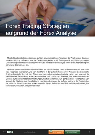 Meiste Handelsstrategien basieren auf den allgemeingültigen Prinzipien der Analyse des Devisen-
marktes. Mit ihrer Hilfe kann man die Gesetzmäßigkeiten in der Preisdynamik von Vermögen finden.
Diese Prinzipien schließen die technische und fundamentale Analyse sowie die Einschätzung der
Stimmung des Marktes ein.
Jede von diesen erwähnten Methoden lässt zu, den laufenden Trend zu bestimmen und eine ratio-
nale Prognose zu machen, wie sich den Markt in der Zukunft führen wird. Während die technische
Analyse hauptsächlich mit den Charts und der mathematischen Statistik zu tun hat, beachtet die
fundamentale Analyse die makroökonomischen und politischen Faktoren, die einen wesentlichen
Einfluss auf die internationalen Währungskurse haben können. Ein ganz anderes Herangehen ver-
wendet die Strategie der Einschätzung von Marktstimmung, die auf der Meinung der Trader über
die laufende Situation auf dem Markt basiert ist. Unten finden Sie ausführliche Information über jede
von diesen populären Analysemethoden.
Forex Trading Strategien
aufgrund der Forex Analyse
5Share: www.ifcmarkets.de
 