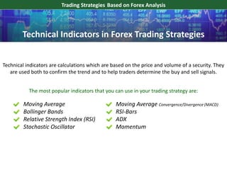 Trading Strategies Based on Forex Analysis
Technical indicators are calculations which are based on the price and volume of a security. They
are used both to confirm the trend and to help traders determine the buy and sell signals.
The most popular indicators that you can use in your trading strategy are:
Moving Average
Bollinger Bands
Relative Strength Index (RSI)
Stochastic Oscillator
Technical Indicators in Forex Trading Strategies
Moving Average Convergence/Divergence (MACD)
RSI-Bars
ADX
Momentum
 