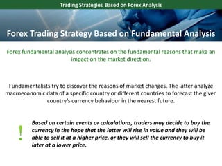 Trading Strategies Based on Forex Analysis
Forex fundamental analysis concentrates on the fundamental reasons that make an
impact on the market direction.
Fundamentalists try to discover the reasons of market changes. The latter analyze
macroeconomic data of a specific country or different countries to forecast the given
country’s currency behaviour in the nearest future.
Based on certain events or calculations, traders may decide to buy the
currency in the hope that the latter will rise in value and they will be
able to sell it at a higher price, or they will sell the currency to buy it
later at a lower price.
Forex Trading Strategy Based on Fundamental Analysis
 