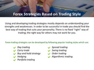 Using and developing trading strategies mostly depends on understanding your
strengths and weaknesses. In order to be successful in trade you should find the
best way of trading that suits your personality. There is no fixed “right” way of
trading; the right way for others may not work for you.
Forex Strategies Based on Trading Style
Forex trading strategies can be developed by following popular trading styles which are:
Day trading
Carry trade
Buy and hold strategy
Hedging
Portfolio trading
Spread trading
Swing trading
Order trading
Algorithmic trading.
 