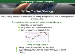 Fading trading is referred as a contrarian day trading strategy which is used to trade against the
prevailing trend.
Securities are overbought
Early buyers are ready to take profits
Current buyers may appear at risk
The main assumptions on which fading strategy is based are:
Trading Strategies Based on Trading Style
Fading strategy supposes
Selling the security when its price is rising
Buying the security when the price is falling, or so called
“fading”.
Fading Trading Strategy
 