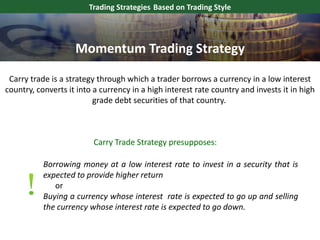 Carry trade is a strategy through which a trader borrows a currency in a low interest
country, converts it into a currency in a high interest rate country and invests it in high
grade debt securities of that country.
Trading Strategies Based on Trading Style
Carry Trade Strategy presupposes:
Borrowing money at a low interest rate to invest in a security that is
expected to provide higher return
or
Buying a currency whose interest rate is expected to go up and selling
the currency whose interest rate is expected to go down.
Momentum Trading Strategy
 