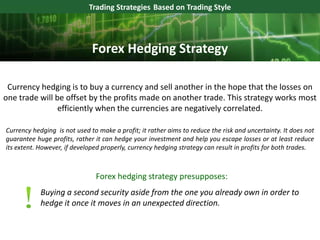 Currency hedging is to buy a currency and sell another in the hope that the losses on
one trade will be offset by the profits made on another trade. This strategy works most
efficiently when the currencies are negatively correlated.
Trading Strategies Based on Trading Style
Currency hedging is not used to make a profit; it rather aims to reduce the risk and uncertainty. It does not
guarantee huge profits, rather it can hedge your investment and help you escape losses or at least reduce
its extent. However, if developed properly, currency hedging strategy can result in profits for both trades.
Buying a second security aside from the one you already own in order to
hedge it once it moves in an unexpected direction.
Forex Hedging Strategy
Forex hedging strategy presupposes:
 