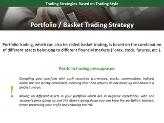Portfolio trading, which can also be called basket trading, is based on the combination
of different assets belonging to different financial markets (Forex, stock, futures, etc.).
Trading Strategies Based on Trading Style
Compiling your portfolio with such securities (currencies, stocks, commodities, indices)
which are not strictly correlated, meaning that their returns do not move up and down in a
perfect unison.
Mixing up different assets in your portfolio which are in negative correlation, with one
security’s price going up and the other’s going down you can keep the portfolio’s balance,
hence preserving your profit and reducing the risk.
Portfolio / Basket Trading Strategy
Portfolio trading presupposes:
 