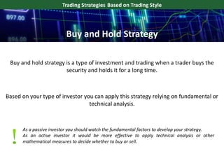 Buy and hold strategy is a type of investment and trading when a trader buys the
security and holds it for a long time.
Trading Strategies Based on Trading Style
Based on your type of investor you can apply this strategy relying on fundamental or
technical analysis.
Buy and Hold Strategy
As a passive investor you should watch the fundamental factors to develop your strategy.
As an active investor it would be more effective to apply technical analysis or other
mathematical measures to decide whether to buy or sell.
 