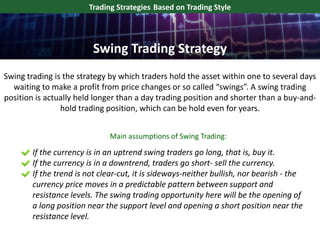 Swing trading is the strategy by which traders hold the asset within one to several days
waiting to make a profit from price changes or so called “swings”. A swing trading
position is actually held longer than a day trading position and shorter than a buy-and-
hold trading position, which can be hold even for years.
Trading Strategies Based on Trading Style
If the currency is in an uptrend swing traders go long, that is, buy it.
If the currency is in a downtrend, traders go short- sell the currency.
If the trend is not clear-cut, it is sideways-neither bullish, nor bearish - the
currency price moves in a predictable pattern between support and
resistance levels. The swing trading opportunity here will be the opening of
a long position near the support level and opening a short position near the
resistance level.
Swing Trading Strategy
Main assumptions of Swing Trading:
 
