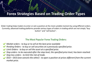Order trading helps traders to enter or exit a position at the most suitable moment by using different orders.
Currently, advanced trading platforms provide various types of orders in trading which are not simply ''buy
button'' and ''sell button''.
The Most Popular Forex Trading Orders:
Market orders - to buy or to sell at the best price available
Pending Orders - to buy or sell securities at a previously specified price.
Limit Orders- to buy or sell the asset at a specified price.
Stop orders- to be executed after the stop level, the specified price level, has been reached.
Stop loss orders - to limit the risk of trade.
OCO – OCO (one-cancels-the-other) - to open a position at prices different from the current
market price.
Forex Strategies Based on Trading Order Types
 