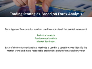 Main types of Forex market analysis used to understand the market movement
Technical analysis
Fundamental analysis
Market Sentiment
Each of the mentioned analysis methods is used in a certain way to identify the
market trend and make reasonable predictions on future market behaviour.
Trading Strategies Based on Forex Analysis
 
